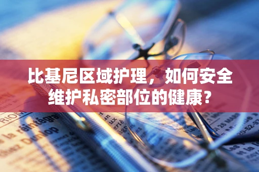 比基尼区域护理，如何安全维护私密部位的健康？