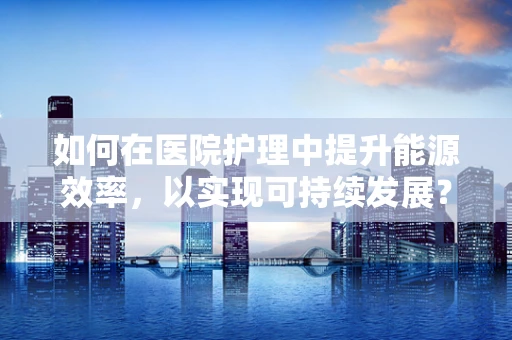 如何在医院护理中提升能源效率，以实现可持续发展？