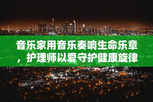 音乐家用音乐奏响生命乐章，护理师以爱守护健康旋律