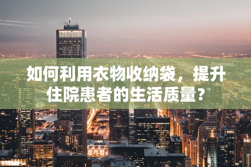 如何利用衣物收纳袋，提升住院患者的生活质量？