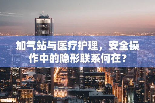加气站与医疗护理，安全操作中的隐形联系何在？