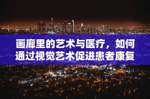 画廊里的艺术与医疗，如何通过视觉艺术促进患者康复？