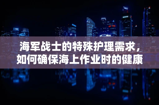 海军战士的特殊护理需求，如何确保海上作业时的健康安全？