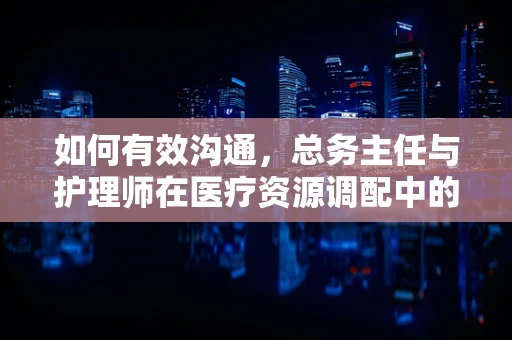 如何有效沟通，总务主任与护理师在医疗资源调配中的桥梁作用？