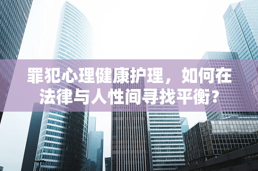 罪犯心理健康护理，如何在法律与人性间寻找平衡？
