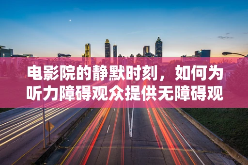 电影院的静默时刻，如何为听力障碍观众提供无障碍观影体验？