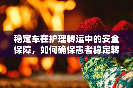 稳定车在护理转运中的安全保障，如何确保患者稳定转移？