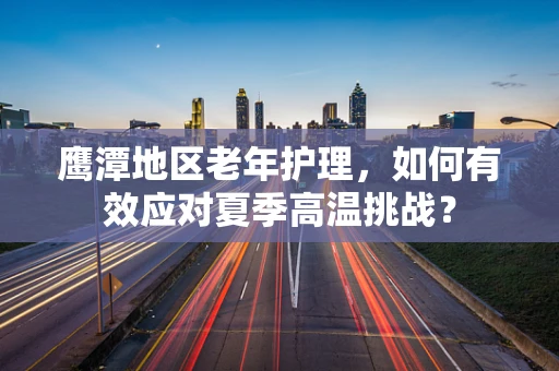 鹰潭地区老年护理，如何有效应对夏季高温挑战？