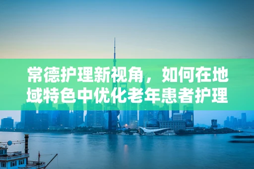 常德护理新视角，如何在地域特色中优化老年患者护理方案？