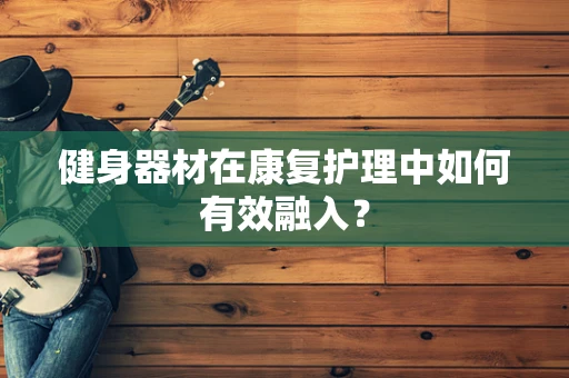 健身器材在康复护理中如何有效融入？