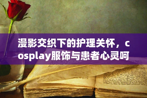 漫影交织下的护理关怀，cosplay服饰与患者心灵呵护
