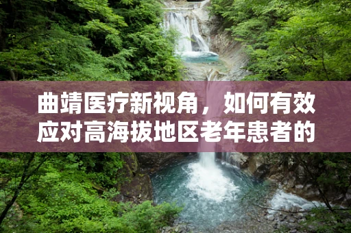 曲靖医疗新视角，如何有效应对高海拔地区老年患者的术后护理挑战？