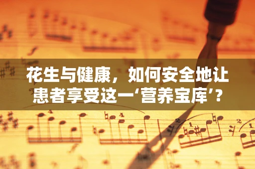 花生与健康，如何安全地让患者享受这一‘营养宝库’？