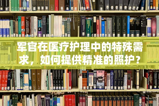 军官在医疗护理中的特殊需求，如何提供精准的照护？