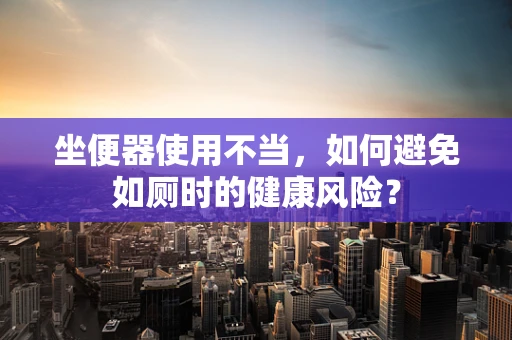 坐便器使用不当，如何避免如厕时的健康风险？