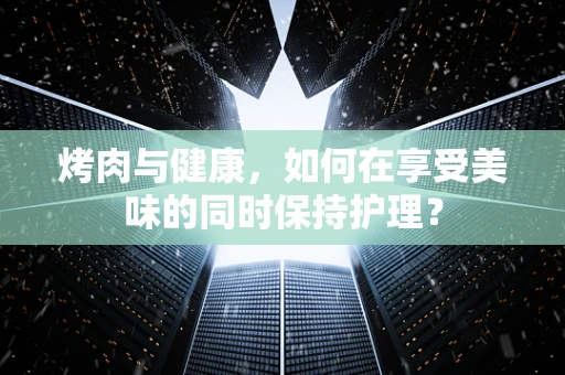 烤肉与健康，如何在享受美味的同时保持护理？