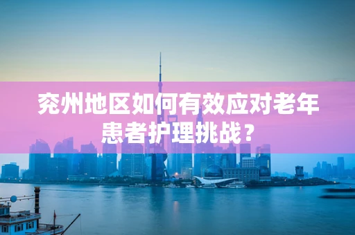 兖州地区如何有效应对老年患者护理挑战？