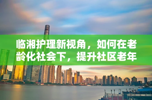 临湘护理新视角，如何在老龄化社会下，提升社区老年人的健康自护能力？