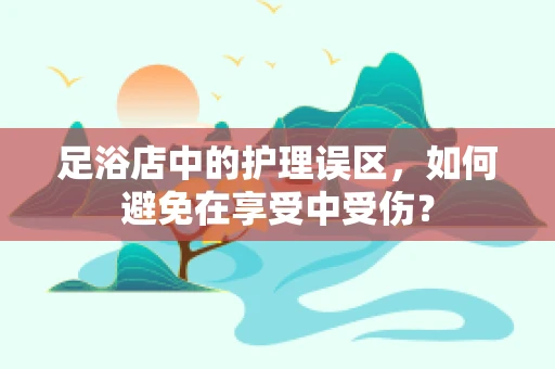 足浴店中的护理误区，如何避免在享受中受伤？