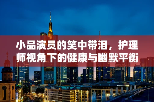 小品演员的笑中带泪，护理师视角下的健康与幽默平衡