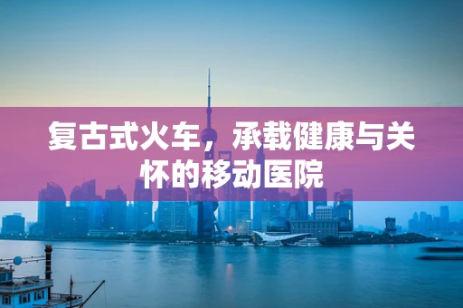 复古式火车，承载健康与关怀的移动医院