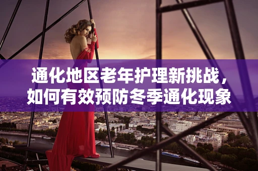 通化地区老年护理新挑战，如何有效预防冬季通化现象导致的跌倒风险？