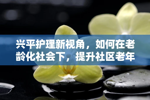 兴平护理新视角，如何在老龄化社会下，提升社区老年人的健康自护能力？