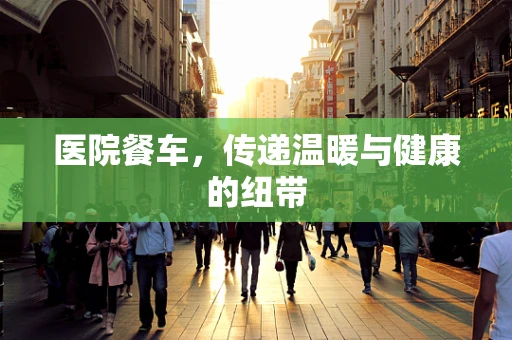 医院餐车，传递温暖与健康的纽带