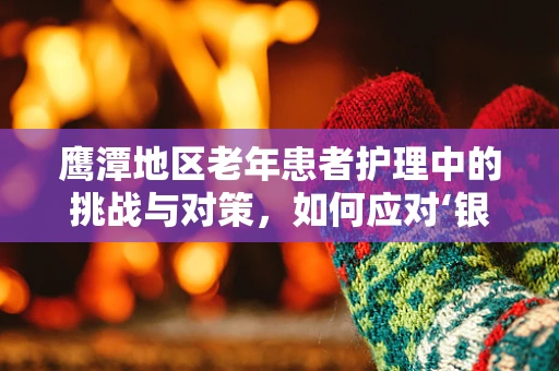 鹰潭地区老年患者护理中的挑战与对策，如何应对‘银发浪潮’的特殊需求？