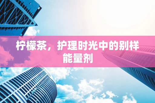 柠檬茶，护理时光中的别样能量剂