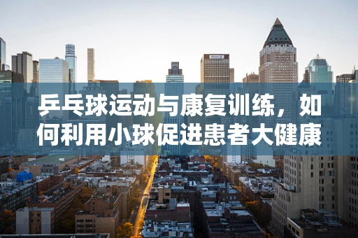 乒乓球运动与康复训练，如何利用小球促进患者大健康？