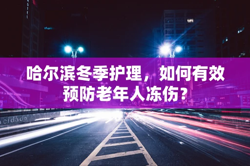 哈尔滨冬季护理，如何有效预防老年人冻伤？