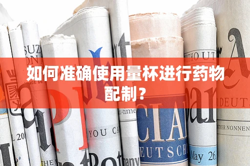 如何准确使用量杯进行药物配制？