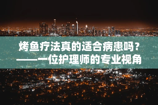 烤鱼疗法真的适合病患吗？——一位护理师的专业视角
