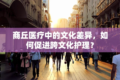 商丘医疗中的文化差异，如何促进跨文化护理？