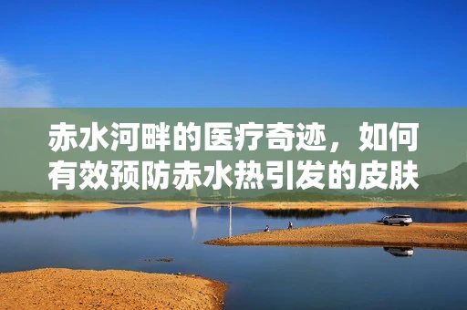 赤水河畔的医疗奇迹，如何有效预防赤水热引发的皮肤问题？