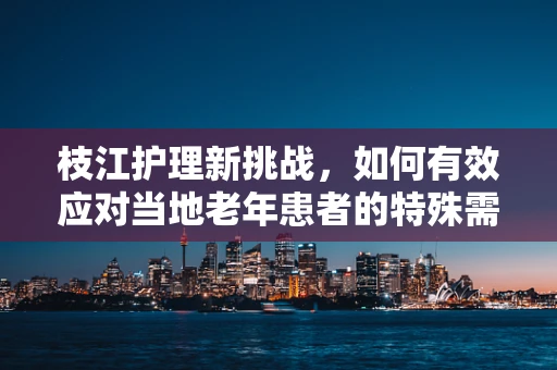 枝江护理新挑战，如何有效应对当地老年患者的特殊需求？