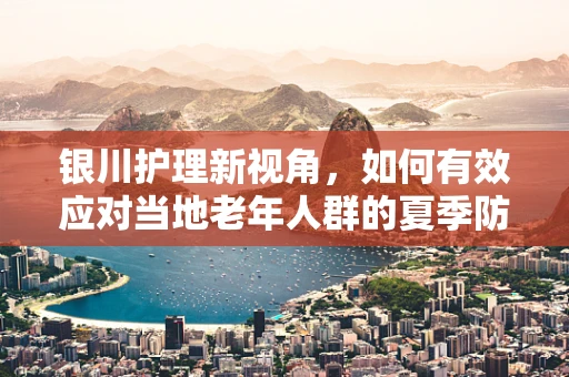 银川护理新视角，如何有效应对当地老年人群的夏季防暑挑战？