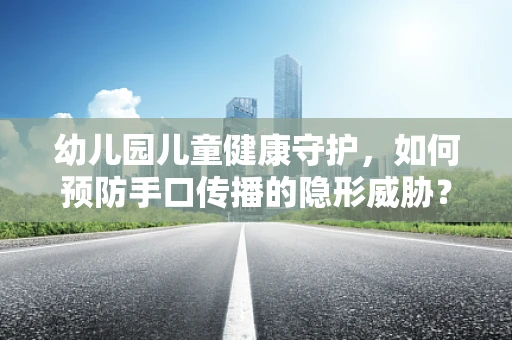 幼儿园儿童健康守护，如何预防手口传播的隐形威胁？