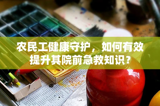 农民工健康守护，如何有效提升其院前急救知识？