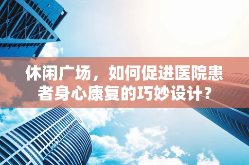 休闲广场，如何促进医院患者身心康复的巧妙设计？