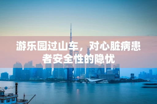 游乐园过山车，对心脏病患者安全性的隐忧