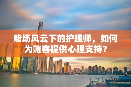 赌场风云下的护理师，如何为赌客提供心理支持？
