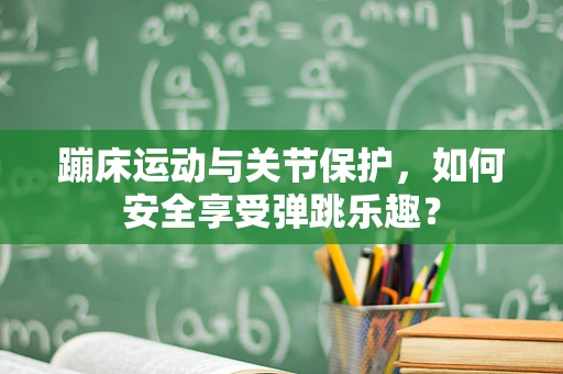 蹦床运动与关节保护，如何安全享受弹跳乐趣？