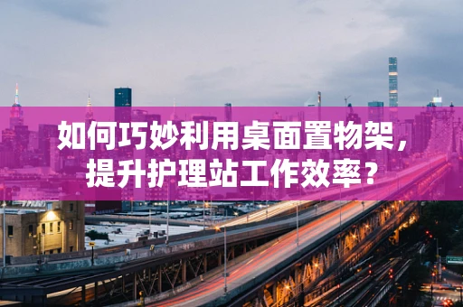 如何巧妙利用桌面置物架，提升护理站工作效率？