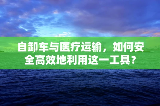 自卸车与医疗运输，如何安全高效地利用这一工具？