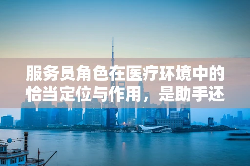 服务员角色在医疗环境中的恰当定位与作用，是助手还是旁观者？