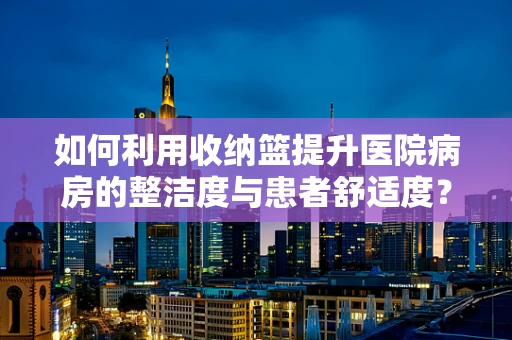 如何利用收纳篮提升医院病房的整洁度与患者舒适度？