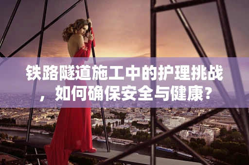 铁路隧道施工中的护理挑战，如何确保安全与健康？