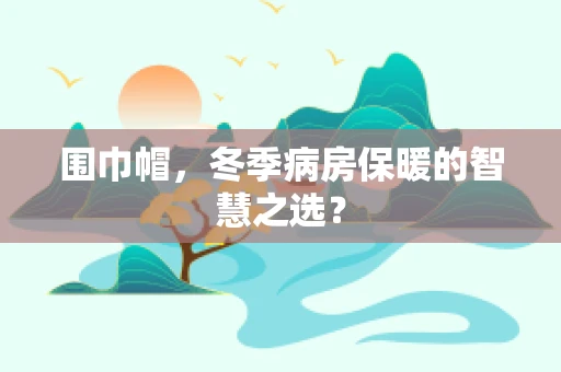 围巾帽，冬季病房保暖的智慧之选？